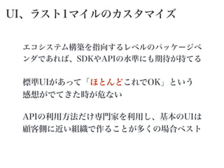 UI、ラスト1マイルのカスタマイズ
エコシステム構築を指向するレベルのパッケージベ
ンダであれば、SDKやAPIの水準にも期待が持てる
標準UIがあって「ほとんどこれでOK」という
感想がでてきた時が危ない
APIの利用方法だけ専門家を利用し、基本のUIは
顧客側に近い組織で作ることが多くの場合ベスト
 