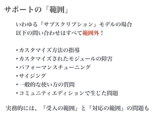 サポートの「範囲」
いわゆる『サブスクリプション』モデルの場合
以下の問い合わせはすべて範囲外！
!
•カスタマイズ方法の指導
•カスタマイズされたモジュールの障害
•パフォーマンスチューニング
•サイジング
•一般的な使い方の質問
•コミュニティエディションで生じた問題
実務的には、『受入の範囲』と『対応の範囲』の問題も
 