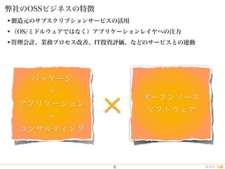 2012©
•製造元のサブスクリプションサービスの活用
•（OS/ミドルウェアではなく）アプリケーションレイヤへの注力
•管理会計、業務プロセス改善、IT投資評価、などのサービスとの連動
弊社のOSSビジネスの特徴
6
パッケージ
＋
アプリケーション
＋
コンサルティング
オープンソース
ソフトウェア×
 