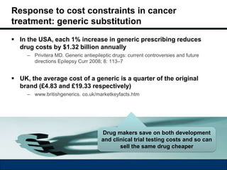Response to cost constraints in cancer 
treatment: generic substitution 
 In the USA, each 1% increase in generic prescribing reduces 
drug costs by $1.32 billion annually 
– Privitera MD. Generic antiepileptic drugs: current controversies and future 
directions Epilepsy Curr 2008; 8: 113–7 
 UK, the average cost of a generic is a quarter of the original 
brand (£4.83 and £19.33 respectively) 
– www.britishgenerics. co.uk/marketkeyfacts.htm 
Drug makers save on both development 
and clinical trial testing costs and so can 
sell the same drug cheaper 
 