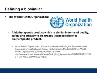 Defining a biosimilar 
 The World Health Organization: 
• A biotherapeutic product which is similar in terms of quality, 
safety and efficacy to an already licensed reference 
biotherapeutic product. 
– World Health Organization. Expert Committee on Biological Standardization. 
Guidelines on Evaluation of Similar Biotherapeutic Products (SBPs). World 
Health Organization. [Online] October 23, 2009. 
http://www.who.int/biologicals/areas/biological_therapeutics/BIOTHERAPEUTIC 
S_FOR_WEB_22APRIL2010.pdf. 
 