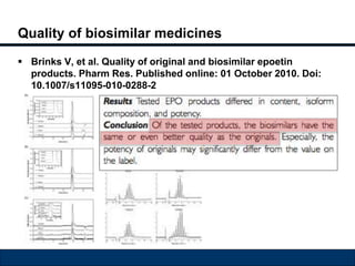 Quality of biosimilar medicines 
 Brinks V, et al. Quality of original and biosimilar epoetin 
products. Pharm Res. Published online: 01 October 2010. Doi: 
10.1007/s11095-010-0288-2 
 
