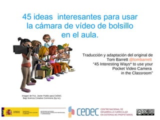 45 ideas  interesantes para usar la cámara de vídeo de bolsillo en el aula. Traducción y adaptación del original de  Tom Barrett  @tombarrett   “ 45 Interesting Ways* to use your Pocket Video Camera  in the Classroom” Imagen de Fco. Javier Pulido para CeDeC. Bajo licencia Creative Commons (by-nc). 