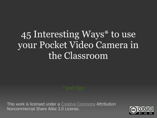 45 Interesting Ways* to use
     your Pocket Video Camera in
             the Classroom


                             *and tips


This work is licensed under a Creative Commons Attribution
Noncommercial Share Alike 3.0 License.
 