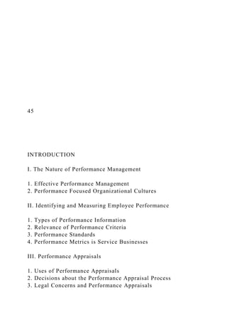 45
INTRODUCTION
I. The Nature of Performance Management
1. Effective Performance Management
2. Performance Focused Organizational Cultures
II. Identifying and Measuring Employee Performance
1. Types of Performance Information
2. Relevance of Performance Criteria
3. Performance Standards
4. Performance Metrics is Service Businesses
III. Performance Appraisals
1. Uses of Performance Appraisals
2. Decisions about the Performance Appraisal Process
3. Legal Concerns and Performance Appraisals
 
