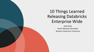 10 Things Learned
Releasing Databricks
Enterprise Wide
Jake Kulas
Senior Big Data Developer
Western Governors University
 
