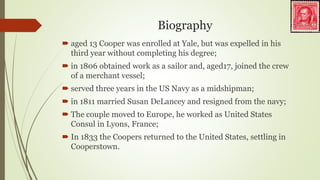 Biography
 aged 13 Cooper was enrolled at Yale, but was expelled in his
third year without completing his degree;
 in 1806 obtained work as a sailor and, aged17, joined the crew
of a merchant vessel;
 served three years in the US Navy as a midshipman;
 in 1811 married Susan DeLancey and resigned from the navy;
 The couple moved to Europe, he worked as United States
Consul in Lyons, France;
 In 1833 the Coopers returned to the United States, settling in
Cooperstown.
 