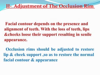 Facial contour depends on the presence and
alignment of teeth. With the loss of teeth, lips
&cheeks loose their support resulting in senile
appearance.
Occlusion rims should be adjusted to restore
lip & cheek support ,so as to restore the normal
facial contour & appearance
II- Adjustment of The Occlusion Rim
 