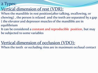 2 Types:
Vertical dimension of rest (VDR):
When the mandible in rest position(after talking, swallowing, or
chewing) , the person is relaxed and the teeth are separated by a gap
( the elevator and depressor muscles of the mandible are in
equilibrium
It can be considered a constant and reproducible position, but may
be subjected to some variables
Vertical dimension of occlusion (VDO):
When the teeth or occluding rims are in maximum occlusal contact
 