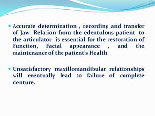  Accurate determination , recording and transfer
of Jaw Relation from the edentulous patient to
the articulator is essential for the restoration of
Function, Facial appearance , and the
maintenance of the patient’s Health.
 Unsatisfactory maxillomandibular relationships
will eventually lead to failure of complete
denture.
 