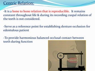 Centric Relation:
-It is a bone to bone relation that is reproducible. It remains
constant throughout life & during its recording cuspal relation of
the teeth is not considered.
-Serve as a reference point for establishing denture occlusion for
edentulous patient
-To provide harmonious balanced occlusal contact between
teeth during function
 