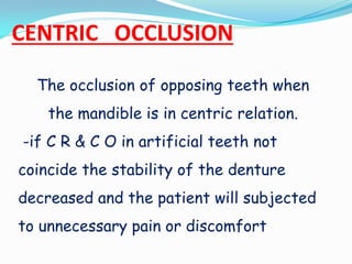 CENTRIC OCCLUSION
The occlusion of opposing teeth when
the mandible is in centric relation.
-if C R & C O in artificial teeth not
coincide the stability of the denture
decreased and the patient will subjected
to unnecessary pain or discomfort
 