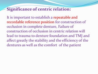 Significance of centric relation:
It is important to establish a repeatable and
recordable reference position for construction of
occlusion in complete denture, Failure of
construction of occlusion in centric relation will
lead to trauma to denture foundation and TMJ and
affect greatly the stability and the efficiency of the
dentures as well as the comfort of the patient
 
