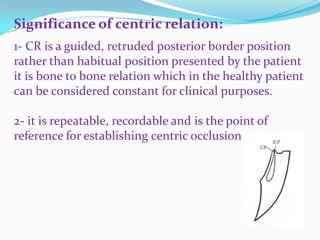 Significance of centric relation:
1- CR is a guided, retruded posterior border position
rather than habitual position presented by the patient
it is bone to bone relation which in the healthy patient
can be considered constant for clinical purposes.
2- it is repeatable, recordable and is the point of
reference for establishing centric occlusion
 