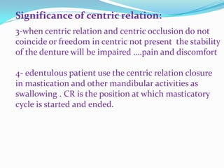 Significance of centric relation:
3-when centric relation and centric occlusion do not
coincide or freedom in centric not present the stability
of the denture will be impaired ….pain and discomfort
4- edentulous patient use the centric relation closure
in mastication and other mandibular activities as
swallowing . CR is the position at which masticatory
cycle is started and ended.
 
