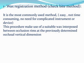 1- Wax registration method (check bite method):
It is the most commonly used method, ( easy , not time
consuming, no need for complicated instrument or
device)
This procedure make use of a suitable wax interposed
between occlusion rims at the previously determined
occlusal vertical dimension
 