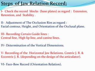 Steps of Jaw Relation Record:
I- Check the record blocks (base plates) as regard : Extension,
Retention, and Stability .
II- Adjustment of The Occlusion Rim as regard :
Facial contour, Height, and Orientation of the Occlusal plane.
III- Recording Certain Guide lines :
Central line, High lip line, and canine lines.
IV- Determination of the Vertical Dimensions.
V- Recording of the Horizontal Jaw Relations. Centric J. R. &
Eccentric J. R. (depending on the design of the articulator).
VI- Face-Bow Record (Orientation Relation).
 