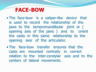 FACE-BOW
• The face-bow is a caliper-like device that
is used to record the relationship of the
jaws to the tempromandibular joint or (
opening axis of the jaws ) and to orient
the casts in this same relationship to the
opening axis of the articulator.
• The face-bow transfer ensures that the
casts are mounted centrally in correct
relation to the inter-condylar axis and to the
centers of lateral movements.
 