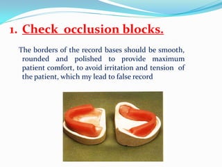 1. Check occlusion blocks.
The borders of the record bases should be smooth,
rounded and polished to provide maximum
patient comfort, to avoid irritation and tension of
the patient, which my lead to false record
 