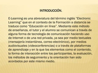 INTRODUCCIÓN.
E-Learning es una abreviatura del término inglés “Electronic
Learning” que en el contexto de la Formación a distancia se
traduce como “Educación en línea”. Mediante este método
de enseñanza, el tutor y el alumno se comunican a través de
alguna forma de tecnología de comunicación haciendo uso
de Internet o de una red privada, ya sea por medio textuales
(mensajería instantánea, correo electrónico), por medios
audiovisuales (videoconferencias) o a través de plataformas
de aprendizaje y en la que los elementos como el contenido,
la forma de interacción entre los participantes, la evaluación,
los métodos de seguimiento y la orientación han sido
acordados por este mismo medio.
 