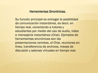 Herramientas Sincrónicas.
Su función principal es entregar la posibilidad
de comunicación instantánea, es decir, en
tiempo real, conectando a tutores y
estudiantes por medio del uso de audio, video
o mensajería instantánea (Chat). Ejemplos de
herramientas sincrónicas son las
presentaciones remotas, el Chat, reuniones en
línea, transferencia de archivos, mesas de
discusión y salones virtuales en tiempo real.
 