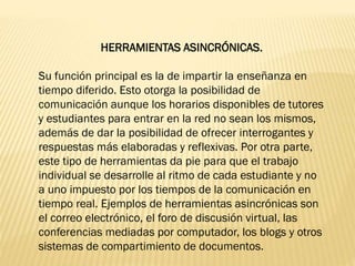HERRAMIENTAS ASINCRÓNICAS.
Su función principal es la de impartir la enseñanza en
tiempo diferido. Esto otorga la posibilidad de
comunicación aunque los horarios disponibles de tutores
y estudiantes para entrar en la red no sean los mismos,
además de dar la posibilidad de ofrecer interrogantes y
respuestas más elaboradas y reflexivas. Por otra parte,
este tipo de herramientas da pie para que el trabajo
individual se desarrolle al ritmo de cada estudiante y no
a uno impuesto por los tiempos de la comunicación en
tiempo real. Ejemplos de herramientas asincrónicas son
el correo electrónico, el foro de discusión virtual, las
conferencias mediadas por computador, los blogs y otros
sistemas de compartimiento de documentos.
 