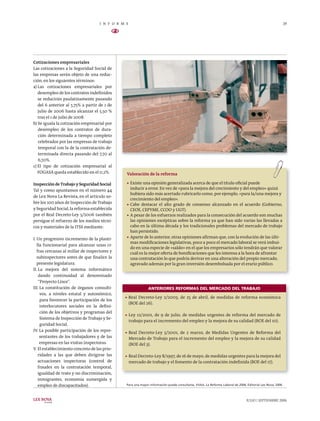 I N F O R M E                                                                                                           29

                                          N


Cotizaciones empresariales
Las cotizaciones a la Seguridad Social de
las empresas serán objeto de una reduc-
ción, en los siguientes términos:
a) Las cotizaciones empresariales por
   desempleo de los contratos indeﬁnidos
   se reducirán paulatinamente pasando
   del 6 anterior al 5,75% a partir de 1 de
   julio de 2006 hasta alcanzar el 5,50 %
   tras el 1 de julio de 2008.
b) Se iguala la cotización empresarial por
   desempleo de los contratos de dura-
   ción determinada a tiempo completo
   celebrados por las empresas de trabajo
   temporal con la de la contratación de-
   terminada directa pasando del 7,70 al
   6,70%.
c) El tipo de cotización empresarial al
   FOGASA queda establecido en el 0,2%.         Valoración de la reforma

Inspección de Trabajo y Seguridad Social        > Existe una opinión generalizada acerca de que el título oﬁcial puede

Tal y como apuntamos en el número 44              inducir a error. En vez de «para la mejora del crecimiento y del empleo» quizá
                                                  hubiera sido más acertado rubricarlo como, por ejemplo, «para la/una mejora y
de Lex Nova La Revista, en el artículo so-
                                                  crecimiento del empleo».
bre los 100 años de Inspección de Trabajo       > Cabe destacar el alto grado de consenso alcanzado en el acuerdo (Gobierno,
y Seguridad Social, la reforma establecida        CEOE, CEPYME, CCOO y UGT).
por el Real Decreto-Ley 5/2006 también          > A pesar de los esfuerzos realizados para la consecución del acuerdo son muchas
persigue el refuerzo de los medios técni-         las opiniones escépticas sobre la reforma ya que han sido varias las llevadas a
cos y materiales de la ITSS mediante:             cabo en la última década y los tradicionales problemas del mercado de trabajo
                                                  han persistido.
                                                > Aparte de lo anterior, otras opiniones aﬁrman que, con la evolución de las últi-
I. Un progresivo incremento de la planti-
                                                  mas modiﬁcaciones legislativas, poco a poco el mercado laboral se verá imbui-
   lla funcionarial para alcanzar unas ci-
                                                  do en una especie de «saldo» en el que los empresarios sólo tendrán que valorar
   fras cercanas al millar de inspectores y       cuál es la mejor oferta de boniﬁcaciones que les interesa a la hora de afrontar
   subinspectores antes de que ﬁnalice la         una contratación lo que podría derivar en una alteración del propio mercado,
   presente legislatura.                          agravado además por la gran inversión desembolsada por el erario público.
II. La mejora del sistema informático
    dando continuidad al denominado
    “Proyecto Lince”.
III. La constitución de órganos consulti-                     ANTERIORES REFORMAS DEL MERCADO DEL TRABAJO
     vos, a niveles estatal y autonómico,
                                               > Real   Decreto-Ley 2/2003, de 25 de abril, de medidas de reforma económica
     para favorecer la participación de los
                                                    (BOE del 26).
     interlocutores sociales en la deﬁni-
     ción de los objetivos y programas del
                                               > Ley    12/2001, de 9 de julio, de medidas urgentes de reforma del mercado de
     Sistema de Inspección de Trabajo y Se-
                                                    trabajo para el incremento del empleo y la mejora de su calidad (BOE del 10).
     guridad Social.
IV. La posible participación de los repre-     > Real   Decreto-Ley 5/2001, de 2 marzo, de Medidas Urgentes de Reforma del
     sentantes de los trabajadores y de las         Mercado de Trabajo para el incremento del empleo y la mejora de su calidad
     empresas en las visitas inspectoras.           (BOE del 3).
V. El establecimiento concreto de las prio-
    ridades a las que deben dirigirse las      > Real Decreto-Ley 8/1997, de 16 de mayo, de medidas urgentes para la mejora del
    actuaciones inspectoras (control de             mercado de trabajo y el fomento de la contratación indeﬁnida (BOE del 17).
    fraudes en la contratación temporal,
    igualdad de trato y no discriminación,
    inmigrantes, economía sumergida y
    empleo de discapacitados).                  Para una mayor información puede consultarse, VVAA, La Reforma Laboral de 2006, Editorial Lex Nova, 2006.



LEX NOVA                                                                                                                        JULIO | SEPTIEMBRE 2006
      la revista
 