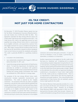 45L tax credit:
                   not just for home contractors


On December 17, 2010 President Obama signed into law
the Tax Relief, Unemployment Insurance Reauthorization,
and Job Creation Act of 2010 (the 2010 Tax Bill). This
legislation extended the New Energy Efficient Home Tax
Credit under Code Section 45L through the end of 2011. The
Code Section 45L credit is the applicable amount for each
qualified new energy efficient home which is constructed
by an eligible contractor, and acquired by a person from
the eligible contractor for use as a residence during the tax
year. With today’s energy efficient building trends and the
fact that the 45L benchmark is based on earlier standards,
most current homes do exceed the standards and qualify.
The credit is generally $2,000 for a qualifying residence        contractor and not the third party contractor. A “person”
that:                                                            can be an individual, a trust, an estate, a partnership, an
                                                                 association, a company or a corporation.
•	   Is located in the United States,
                                                                 Another requirement to be eligible for the 45L credit is that
•	   was substantially completed after August 8, 2005 and
                                                                 the home is a “dwelling” unit. A dwelling unit is a single
     before December 31, 2011, and
                                                                 unit providing complete independent living facilities for one
•	   meets the energy savings requirements of Code Section       or more persons, including permanent provisions for living,
     45L(c). To meet this requirement, the dwelling must         sleeping, eating cooking and sanitation within a building that
     generally be certified in accordance with guidance          is not more than three stories above grade in height. Based
     prescribed by the IRS to have a projected level of annual   on this definition the units within an apartment building or
     heating and cooling energy consumption that meets           condominium, a houseboat or house trailer might qualify
     the standards for a 50% reduction in energy usage.          for the 45L credit as well as a traditional home. There is
                                                                 no requirement in Code Section 45L that the property be
For purposes of the new energy efficient home credit,
                                                                 the person’s principal residence. Thus, assuming the other
construction includes substantial reconstruction and
                                                                 requirements of Code Section 45L are satisfied, vacation
rehabilitation. The credit is claimed by the “eligible
                                                                 homes might qualify for the credit.
contractor.” For purposes of the 45L tax credit, an eligible
contractor is the person who constructed the qualified new       The Internal Revenue Code generally provides for a one-
energy efficient home. A person must own and have a basis        year carry back and 20-year carry forward for the current
in the qualified energy efficient home during its construction   year unused business credits. However, for an Eligible
to qualify as an eligible contractor with respect to the         Small Business (ESB) credit generated in 2010, the carry
home. For example, if a person that hires a third party          back period is five years rather than one year. However, no
contractor to construct the home owns and has the basis in       credits attributable to energy efficient homes can be carried
the home during its construction, that person is the eligible
 