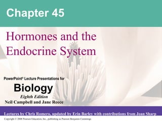 Copyright © 2008 Pearson Education, Inc., publishing as Pearson Benjamin Cummings
PowerPoint®
Lecture Presentations for
Biology
Eighth Edition
Neil Campbell and Jane Reece
Lectures by Chris Romero, updated by Erin Barley with contributions from Joan Sharp
Chapter 45
Hormones and the
Endocrine System
 