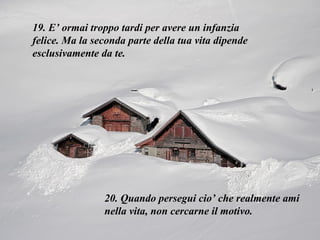 19. E’ ormai troppo tardi per avere un infanzia felice. Ma la seconda parte della tua vita dipende esclusivamente da te.  20. Quando persegui cio’ che realmente ami nella vita, non cercarne il motivo.  