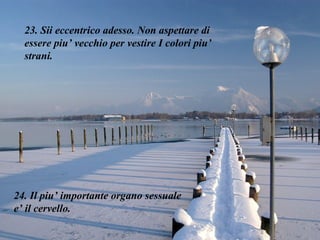 23. Sii eccentrico adesso. Non aspettare di essere piu’ vecchio per vestire I colori piu’ strani. 24. Il piu’ importante organo sessuale e’ il cervello. 