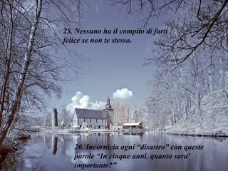 25. Nessuno ha il compito di farti felice se non te stesso. 26. Incornicia ogni “disastro” con queste parole “In cinque anni, quanto sara’ importante?” 