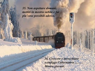 35. Non aspettare domani,  mettiti in mostra subito e fai piu’cose possibili adesso. 36. Crescere e invecchiare sconfigge l’alternativa……… Morire giovani.  