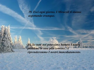 39. Esci ogni giorno. I Miracoli ti stanno aspettando ovunque. 40. Se tutti noi potessimo buttare I nostri problemi in una pila comune, ci riprenderemmo I nostri immediatamente. 