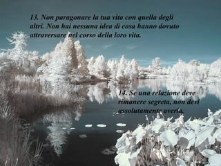 13. Non paragonare la tua vita con quella degli altri. Non hai nessuna idea di cosa hanno dovuto attraversare nel corso della loro vita. 14. Se una relazione deve rimanere segreta, non devi assolutamente averla. 