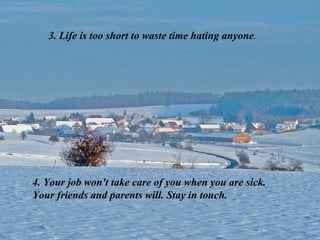 3. Life is too short to waste time hating anyone . 4. Your job won't take care of you when you are sick. Your friends and parents will. Stay in touch. 