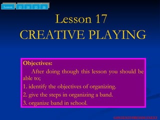 Lesson 17  CREATIVE PLAYING Objectives: After doing though this lesson you should be able to; 1. identify the objectives of organizing. 2. give the steps in organizing a band. 3. organize band in school. NEXT CONTENTS PREVIOUS 13 14 15 Lesson 16 