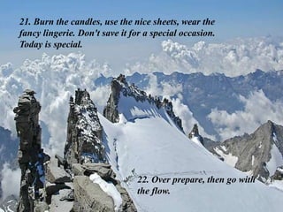 21. Burn the candles, use the nice sheets, wear the
fancy lingerie. Don't save it for a special occasion.
Today is special.
22. Over prepare, then go with
the flow.
 