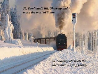 35. Don't audit life. Show up and
make the most of it now.
36. Growing old beats the
alternative -- dying young.
 