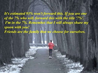 It's estimated 93% won't forward this. If you are one
of the 7% who will, forward this with the title '7%'.
I'm in the 7%. Remember that I will always share my
spoon with you!
Friends are the family that we choose for ourselves.
 