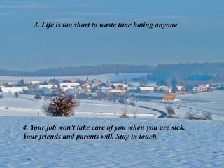3. Life is too short to waste time hating anyone.
4. Your job won't take care of you when you are sick.
Your friends and parents will. Stay in touch.
 
