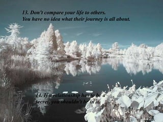 13. Don't compare your life to others.
You have no idea what their journey is all about.
14. If a relationship has to be a
secret, you shouldn't be in it.
 