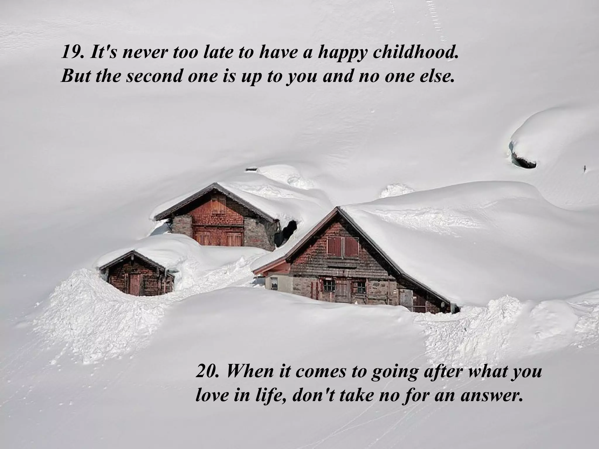 19. It's never too late to have a happy childhood. But the second one is up to you and no one else. 20. When it comes to going after what you love in life, don't take no for an answer.  