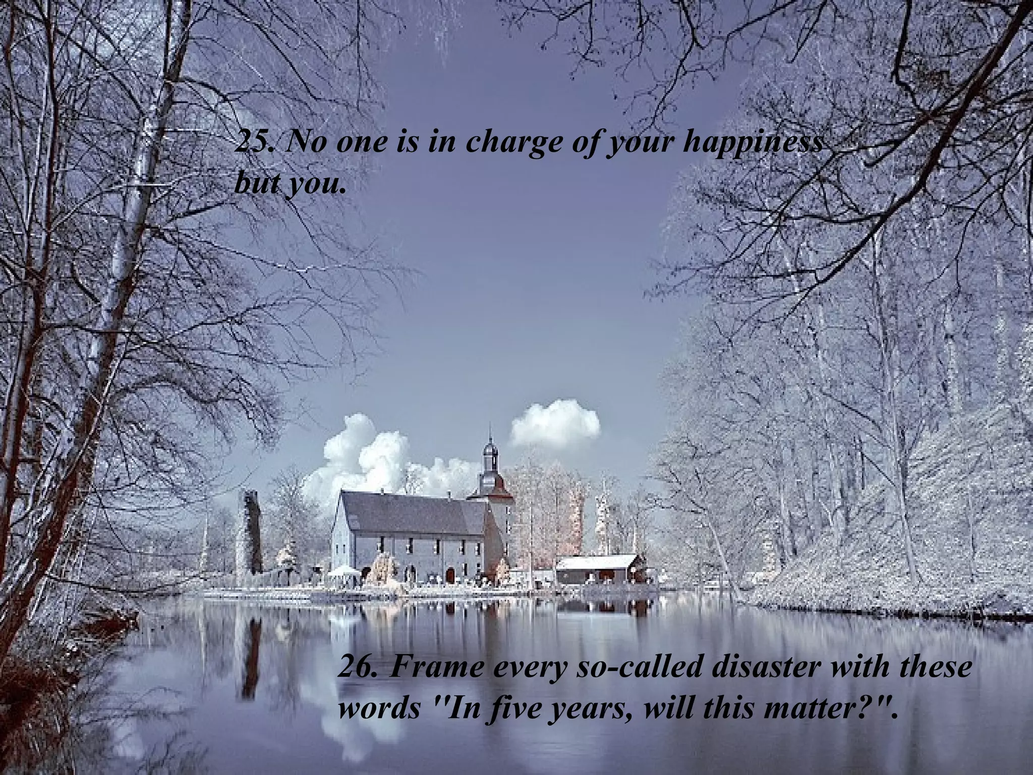 25. No one is in charge of your happiness  but you.  26. Frame every so-called disaster with these words ''In five years, will this matter?&quot;. 