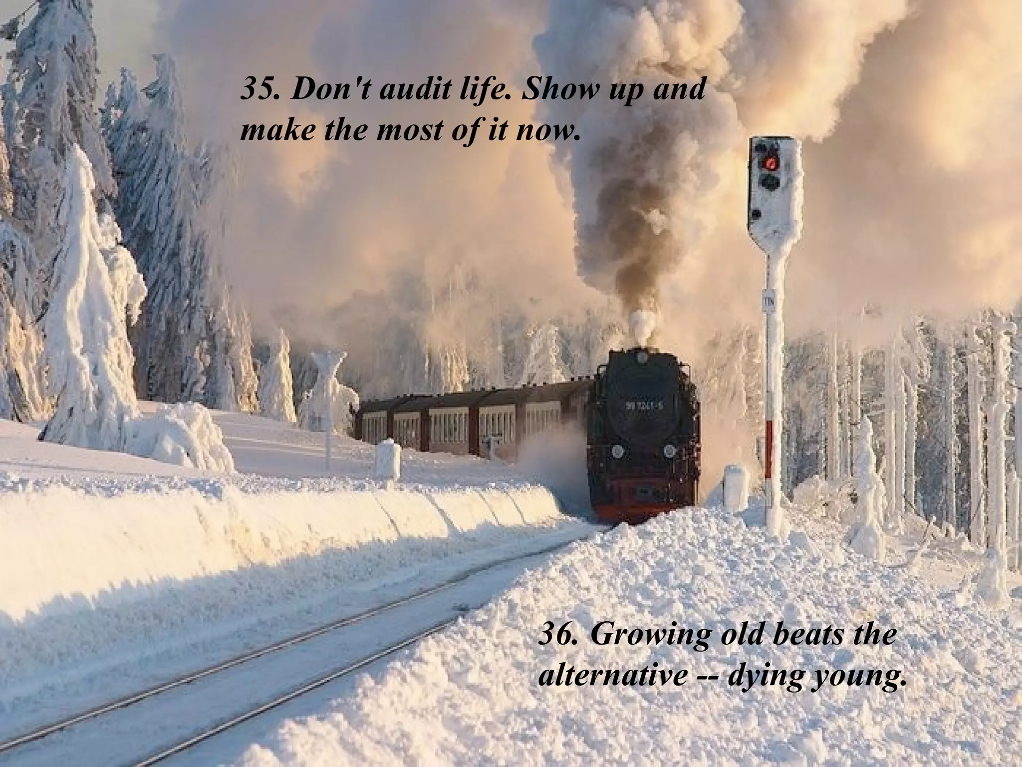 35. Don't audit life. Show up and make the most of it now.  36. Growing old beats the alternative -- dying young. 