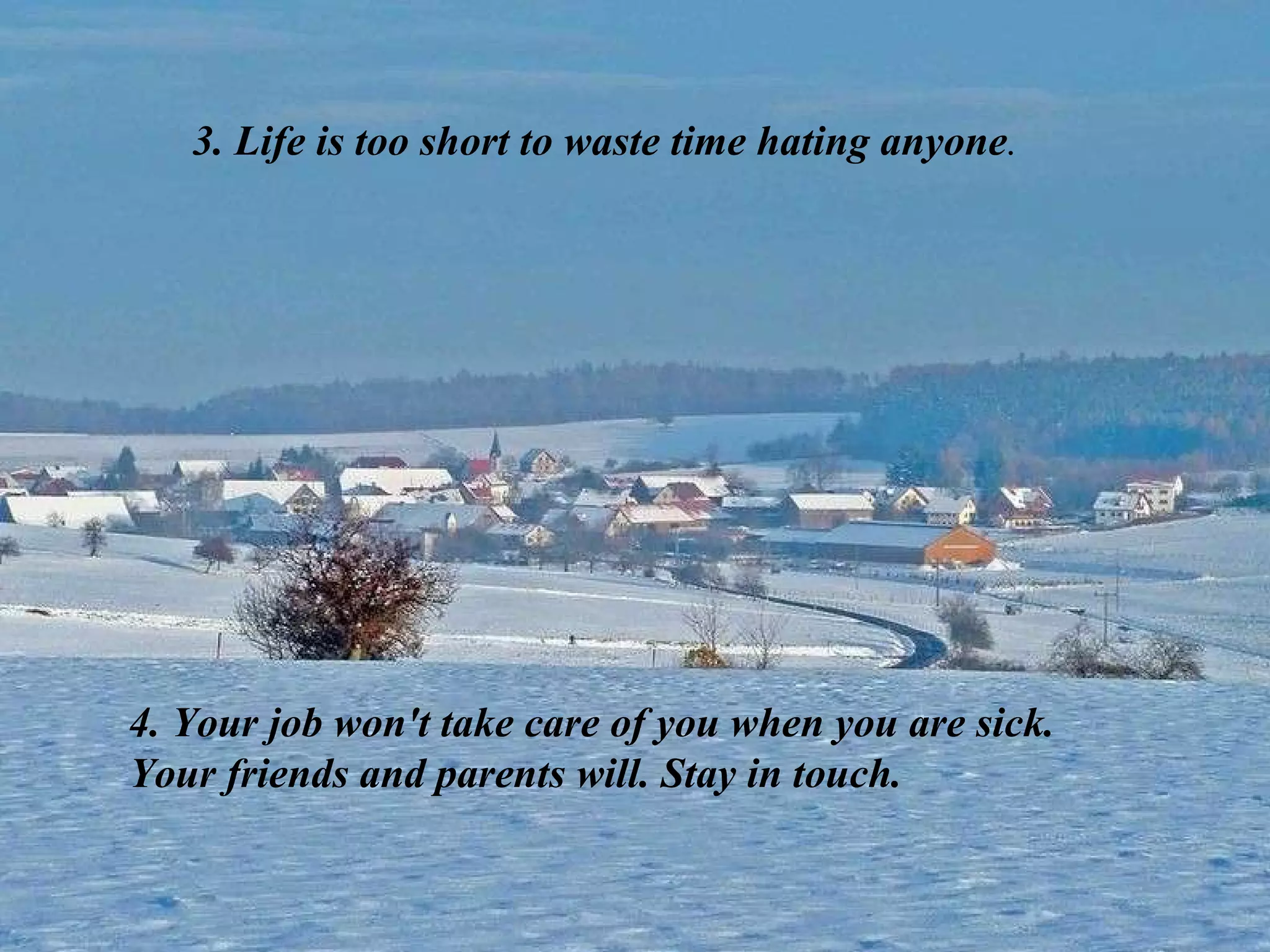3. Life is too short to waste time hating anyone . 4. Your job won't take care of you when you are sick. Your friends and parents will. Stay in touch. 