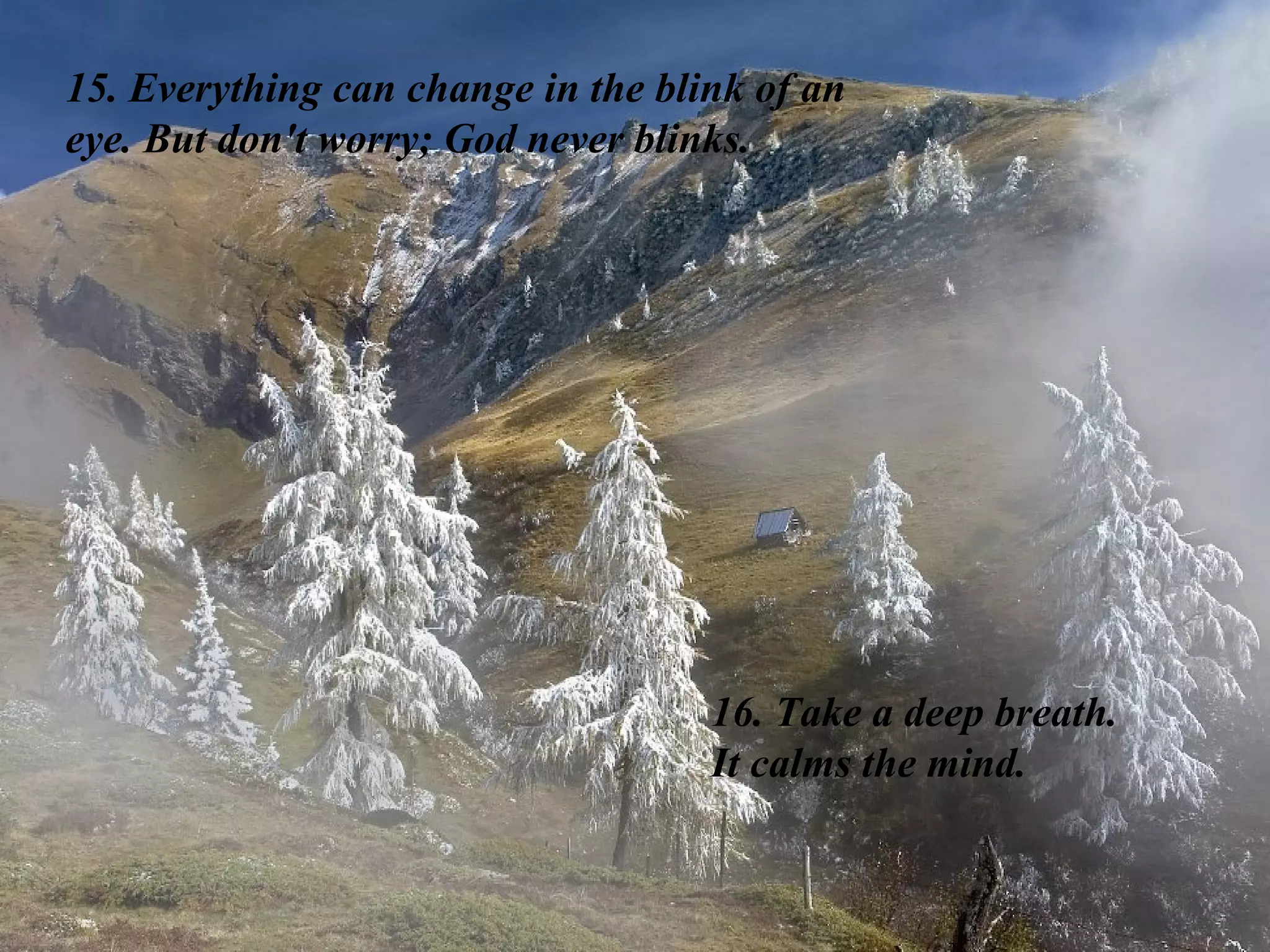 15. Everything can change in the blink of an eye. But don't worry; God never blinks.  16. Take a deep breath.  It calms the mind. 