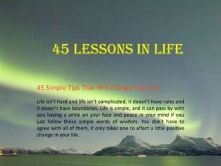 45 Simple Tips That Will Change Your Life. 
Life isn’t hard and life isn’t complicated, it doesn’t have rules and 
it doesn’t have boundaries. Life is simple, and it can pass by with 
you having a smile on your face and peace in your mind if you 
just follow these simple words of wisdom. You don't have to 
agree with all of them, it only takes one to affect a little positive 
change in your life. 
 