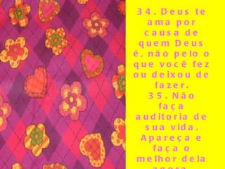 34. Deus te ama por causa de quem Deus é, não pelo o que você fez ou deixou de fazer. 35. Não faça auditoria de sua vida. Apareça e faça o melhor dela agora. 36. Envelhecer é melhor do que a alternativa – morrer jovem. 37. Seus filhos só têm uma infância.   