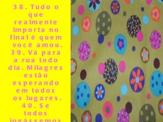 38. Tudo o que realmente importa no final é quem você amou. 39. Vá para a rua todo dia. Milagres estão esperando em todos os lugares. 40. Se todos jogássemos nossos problemas em uma pilha e víssemos os de todo mundo, pegaríamos os nossos de volta.  